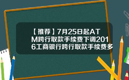 【推荐】7月25日起ATM跨行取款手续费下调2016工商银行跨行取款手续费多少