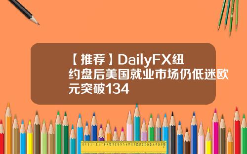 【推荐】DailyFX纽约盘后美国就业市场仍低迷欧元突破134