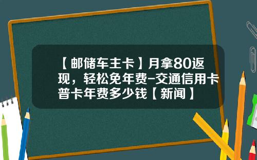 【邮储车主卡】月拿80返现，轻松免年费-交通信用卡普卡年费多少钱【新闻】