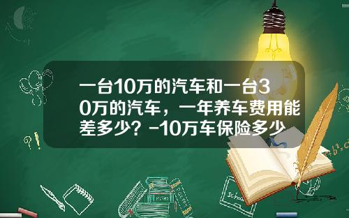 一台10万的汽车和一台30万的汽车，一年养车费用能差多少？-10万车保险多少钱【新闻】