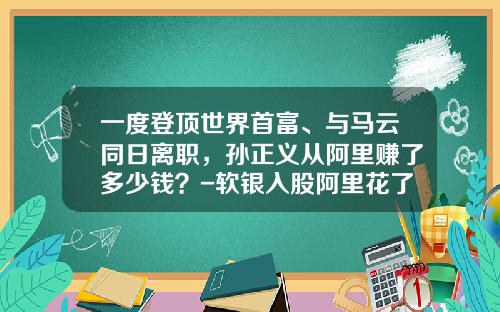 一度登顶世界首富、与马云同日离职，孙正义从阿里赚了多少钱？-软银入股阿里花了多少钱