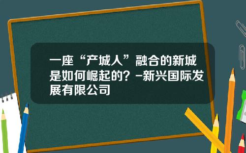 一座“产城人”融合的新城是如何崛起的？-新兴国际发展有限公司