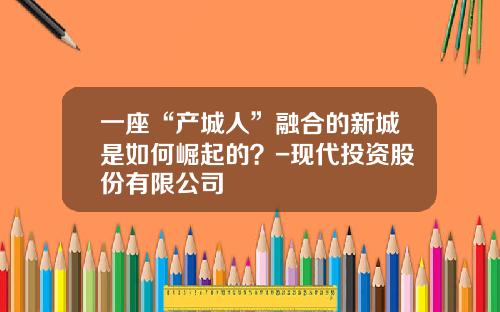 一座“产城人”融合的新城是如何崛起的？-现代投资股份有限公司