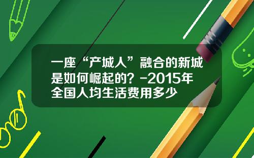 一座“产城人”融合的新城是如何崛起的？-2015年全国人均生活费用多少