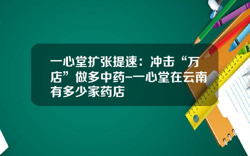 一心堂扩张提速：冲击“万店”做多中药-一心堂在云南有多少家药店