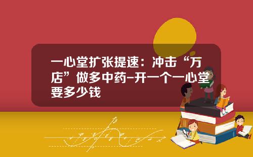 一心堂扩张提速：冲击“万店”做多中药-开一个一心堂要多少钱