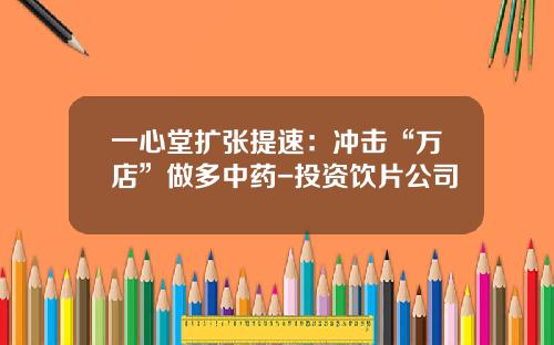 一心堂扩张提速：冲击“万店”做多中药-投资饮片公司