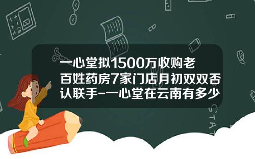 一心堂拟1500万收购老百姓药房7家门店月初双双否认联手-一心堂在云南有多少家药店