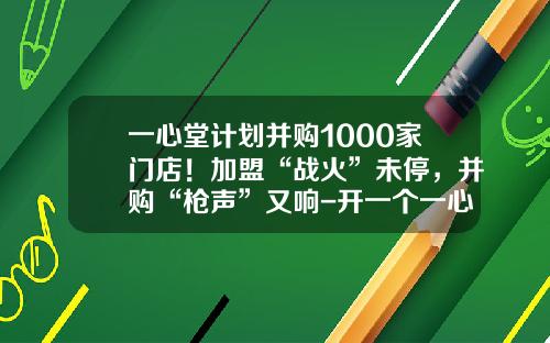 一心堂计划并购1000家门店！加盟“战火”未停，并购“枪声”又响-开一个一心堂要多少钱