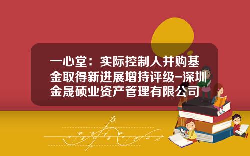 一心堂：实际控制人并购基金取得新进展增持评级-深圳金晟硕业资产管理有限公司
