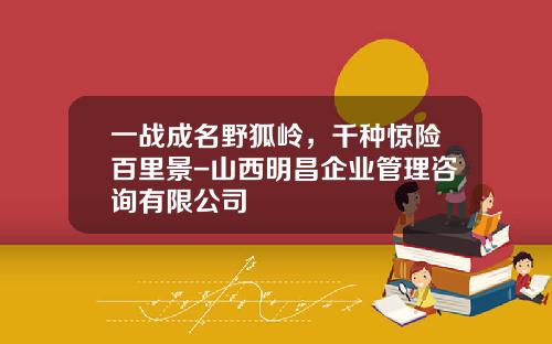 一战成名野狐岭，千种惊险百里景-山西明昌企业管理咨询有限公司