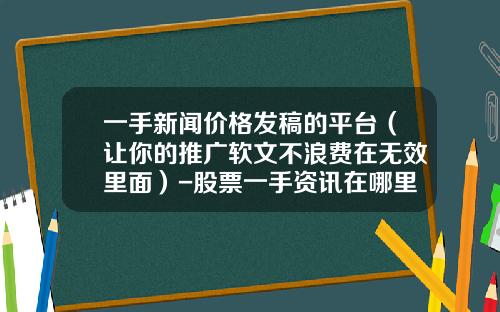 一手新闻价格发稿的平台（让你的推广软文不浪费在无效里面）-股票一手资讯在哪里看