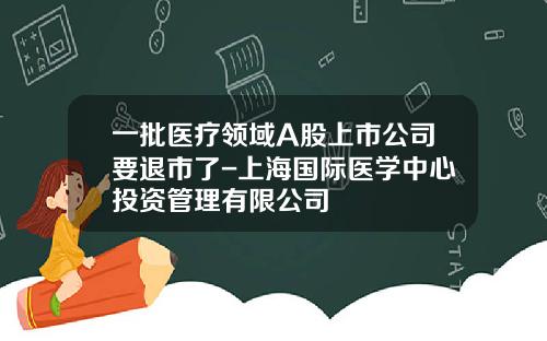 一批医疗领域A股上市公司要退市了-上海国际医学中心投资管理有限公司