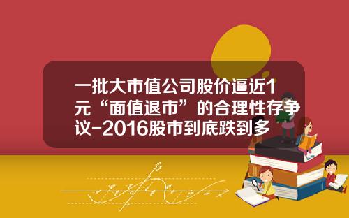 一批大市值公司股价逼近1元“面值退市”的合理性存争议-2016股市到底跌到多少