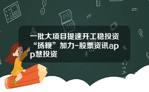 一批大项目提速开工稳投资“扬鞭”加力-股票资讯app慧投资