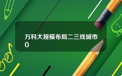 万科大规模布局二三线城市0