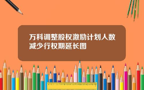 万科调整股权激励计划人数减少行权期延长图