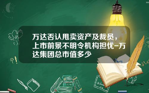 万达否认甩卖资产及裁员，上市前景不明令机构担忧-万达集团总市值多少