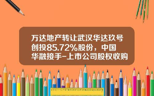 万达地产转让武汉华达玖号创投85.72%股份，中国华融接手-上市公司股权收购案例