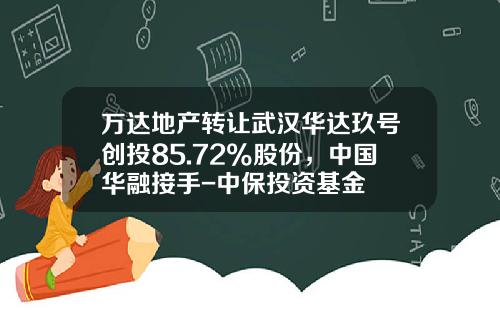 万达地产转让武汉华达玖号创投85.72%股份，中国华融接手-中保投资基金
