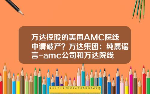 万达控股的美国AMC院线申请破产？万达集团：纯属谣言-amc公司和万达院线