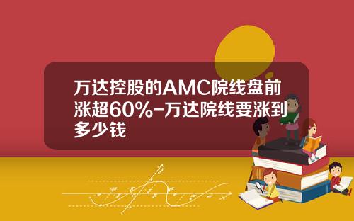 万达控股的AMC院线盘前涨超60%-万达院线要涨到多少钱