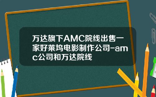 万达旗下AMC院线出售一家好莱坞电影制作公司-amc公司和万达院线