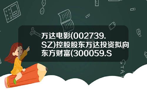 万达电影(002739.SZ)控股股东万达投资拟向东方财富(300059.SZ)实控人亲属陆丽丽转让8.26%股份转让价12.07元股-万达电影股票最新资讯