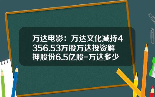 万达电影：万达文化减持4356.53万股万达投资解押股份6.5亿股-万达多少股