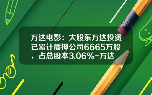 万达电影：大股东万达投资已累计质押公司6665万股，占总股本3.06%-万达股票代码是多少