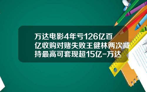 万达电影4年亏126亿百亿收购对赌失败王健林两次减持最高可套现超15亿-万达电影股票最新资讯