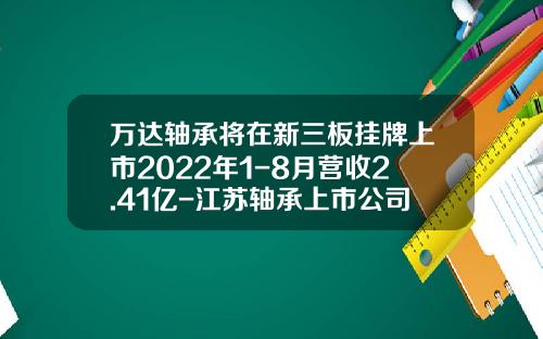 万达轴承将在新三板挂牌上市2022年1-8月营收2.41亿-江苏轴承上市公司