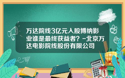 万达院线3亿元入股博纳影业谁是最终获益者？-北京万达电影院线股份有限公司
