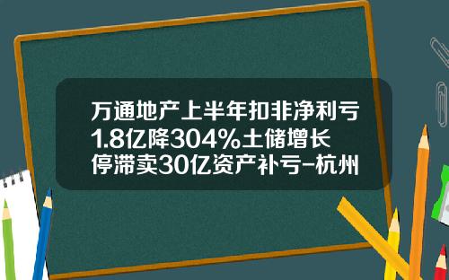 万通地产上半年扣非净利亏1.8亿降304%土储增长停滞卖30亿资产补亏-杭州万通房地产开发有限公司