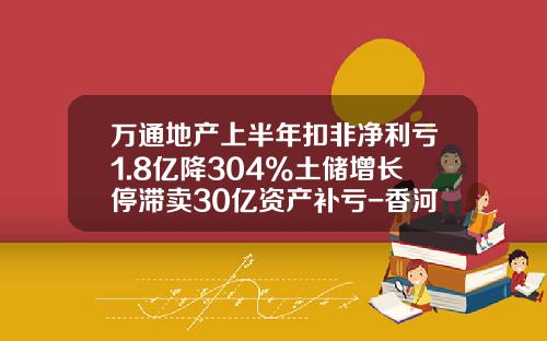万通地产上半年扣非净利亏1.8亿降304%土储增长停滞卖30亿资产补亏-香河万通房地产开发有限公司