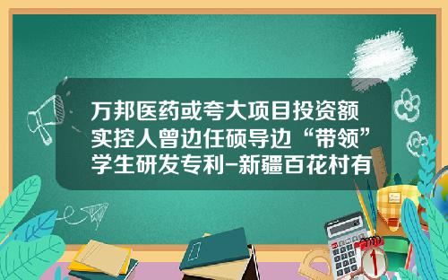 万邦医药或夸大项目投资额实控人曾边任硕导边“带领”学生研发专利-新疆百花村有限公司