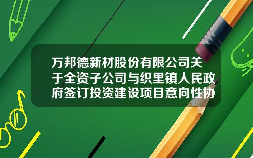 万邦德新材股份有限公司关于全资子公司与织里镇人民政府签订投资建设项目意向性协议的公告-湖州栋梁铝业有限公司
