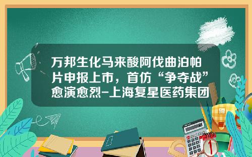 万邦生化马来酸阿伐曲泊帕片申报上市，首仿“争夺战”愈演愈烈-上海复星医药集团股份有限公司某项目评估