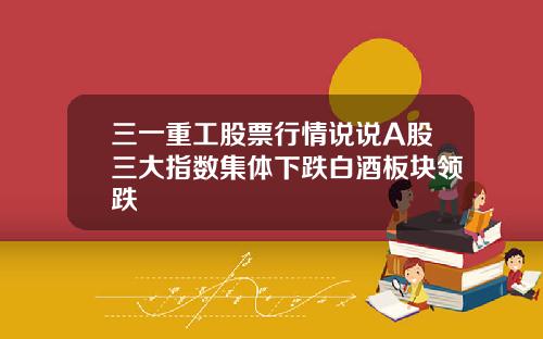 三一重工股票行情说说A股三大指数集体下跌白酒板块领跌
