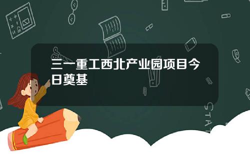 三一重工西北产业园项目今日奠基