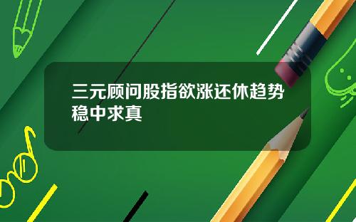 三元顾问股指欲涨还休趋势稳中求真