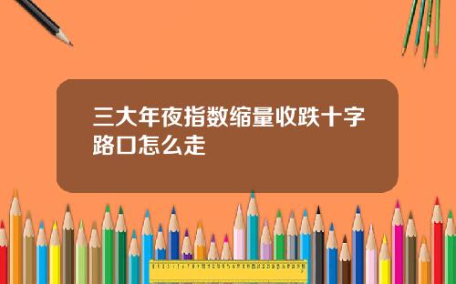 三大年夜指数缩量收跌十字路口怎么走