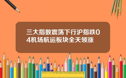 三大指数震荡下行沪指跌04机场航运板块全天领涨