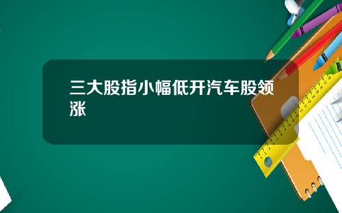 三大股指小幅低开汽车股领涨