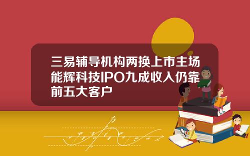 三易辅导机构两换上市主场能辉科技IPO九成收入仍靠前五大客户