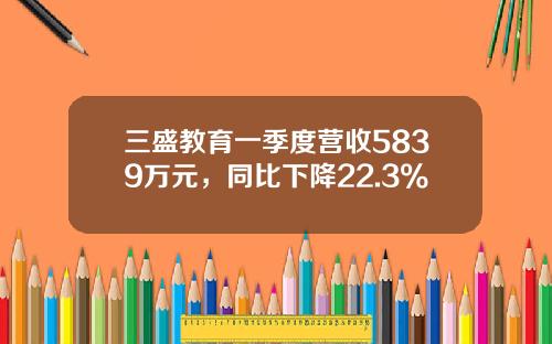 三盛教育一季度营收5839万元，同比下降22.3%