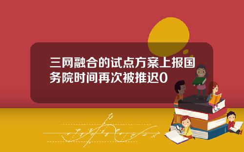 三网融合的试点方案上报国务院时间再次被推迟0