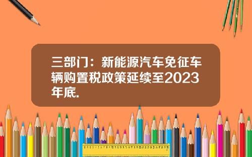 三部门：新能源汽车免征车辆购置税政策延续至2023年底.