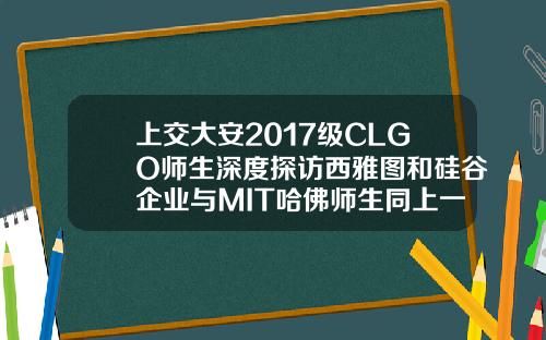 上交大安2017级CLGO师生深度探访西雅图和硅谷企业与MIT哈佛师生同上一课