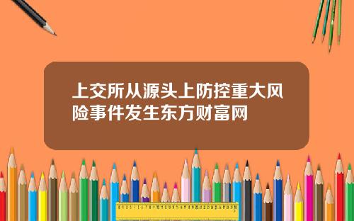上交所从源头上防控重大风险事件发生东方财富网